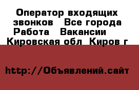  Оператор входящих звонков - Все города Работа » Вакансии   . Кировская обл.,Киров г.